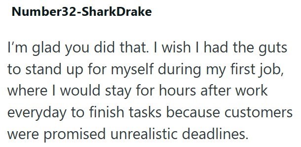 Number32-Shark Drake I'm glad you did that. I wish I had the guts to stand up for myself during my first job, where I would stay for hours after work everyday to finish tasks because customers were promised unrealistic deadlines.
