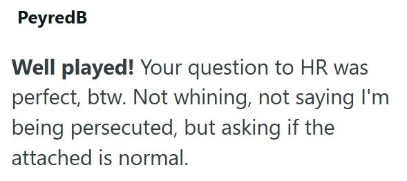 PeyredB Well played! Your question to HR was perfect, btw. Not whining, not saying I'm being persecuted, but asking if the attached is normal.