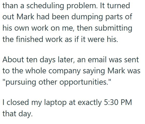 than a scheduling problem. It turned out Mark had been dumping parts of his own work on me, then submitting the finished work as if it were his. About ten days later, an email was sent to the whole company saying Mark was "pursuing other opportunities." I closed my laptop at exactly 5:30 PM that day.