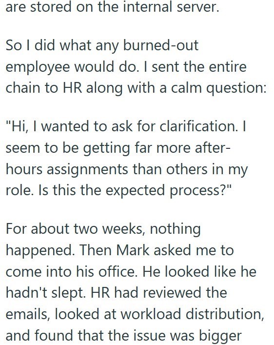 are stored on the internal server. So I did what any burned-out employee would do. I sent the entire chain to HR along with a calm question: "Hi, I wanted to ask for clarification. I seem to be getting far more after- hours assignments than others in my role. Is this the expected process?" For about two weeks, nothing happened. Then Mark asked me to come into his office. He looked like he hadn't slept. HR had reviewed the emails, looked at workload distribution, and found that the issue was bigg
