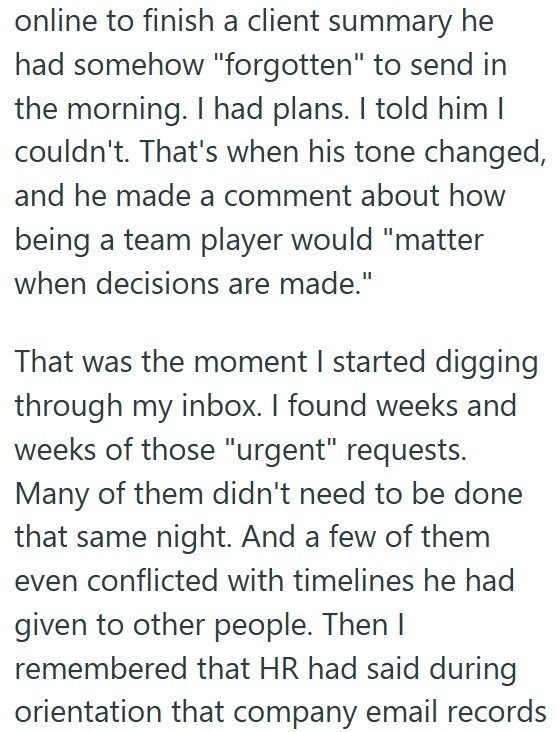 online to finish a client summary he had somehow "forgotten" to send in the morning. I had plans. I told him I couldn't. That's when his tone changed, and he made a comment about how being a team player would "matter when decisions are made." That was the moment I started digging through my inbox. I found weeks and weeks of those "urgent" requests. Many of them didn't need to be done that same night. And a few of them even conflicted with timelines he had given to other people. Then I remembered