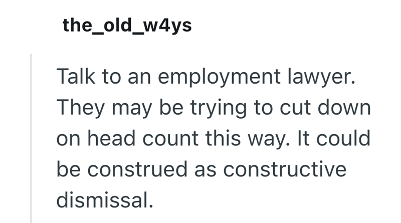 the_old_w4ys Talk to an employment lawyer. They may be trying to cut down on head count this way. It could be construed as constructive dismissal.