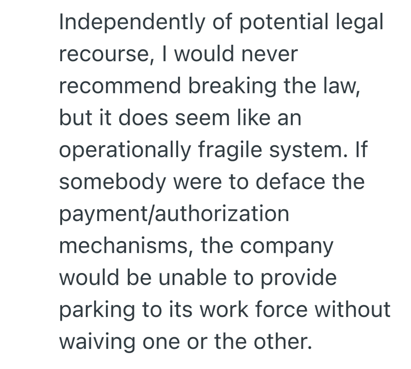 Independently of potential legal recourse, I would never recommend breaking the law, but it does seem like an operationally fragile system. If somebody were to deface the payment/authorization mechanisms, the company would be unable to provide parking to its work force without waiving one or the other.
