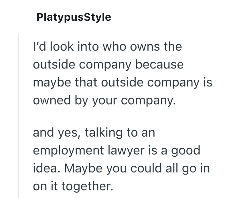PlatypusStyle I'd look into who owns the outside company because maybe that outside company is owned by your company. and yes, talking to an employment lawyer is a good idea. Maybe you could all go in on it together.