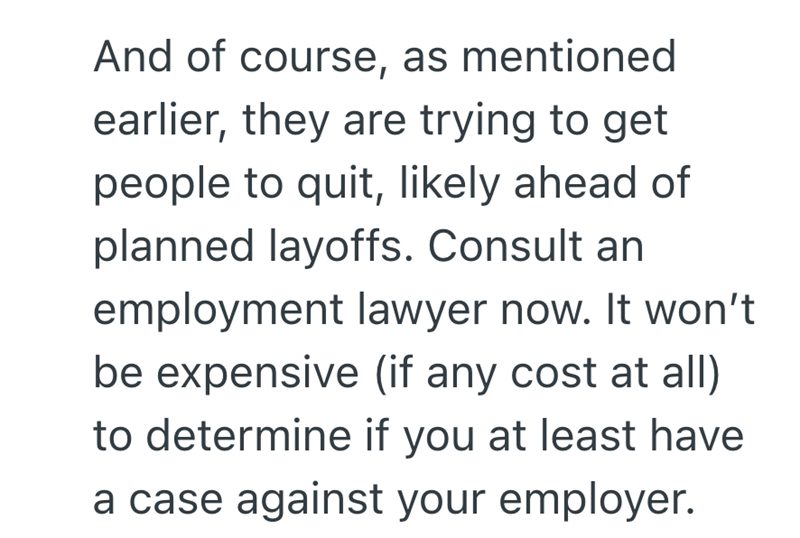 And of course, as mentioned earlier, they are trying to get people to quit, likely ahead of planned layoffs. Consult an employment lawyer now. It won't be expensive (if any cost at all) to determine if you at least have a case against your employer.