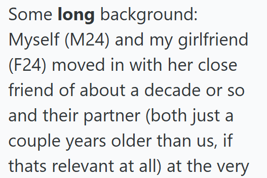 Some long background: Myself (M24) and my girlfriend (F24) moved in with her close friend of about a decade or so and their partner (both just a couple years older than us, if thats relevant at all) at the very