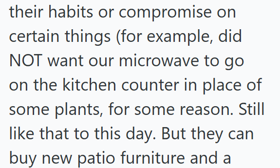 their habits or compromise on certain things (for example, did NOT want our microwave to go on the kitchen counter in place of some plants, for some reason. Still like that to this day. But they can buy new patio furniture and a