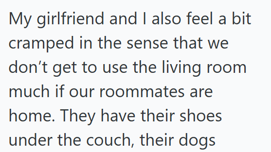 My girlfriend and I also feel a bit cramped in the sense that we don't get to use the living room much if our roommates are home. They have their shoes under the couch, their dogs