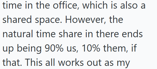 time in the office, which is also a shared space. However, the natural time share in there ends up being 90% us, 10% them, if that. This all works out as my