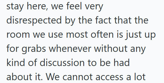 stay here, we feel very disrespected by the fact that the room we use most often is just up for grabs whenever without any kind of discussion to be had about it. We cannot access a lot