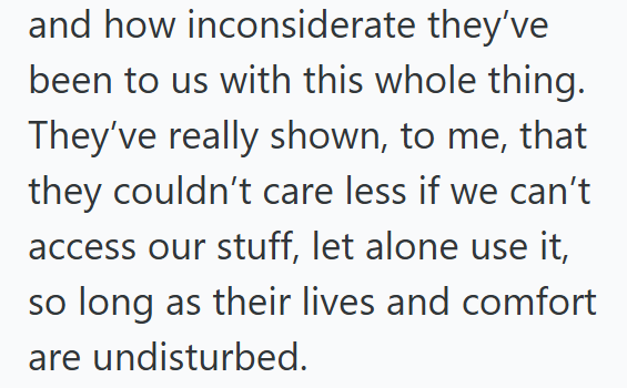 and how inconsiderate they've been to us with this whole thing. They've really shown, to me, that they couldn't care less if we can't access our stuff, let alone use it, so long as their lives and comfort are undisturbed.