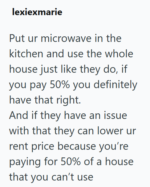 lexiexmarie Put ur microwave in the kitchen and use the whole house just like they do, if you pay 50% you definitely have that right. And if they have an issue with that they can lower ur rent price because you're paying for 50% of a house that you can't use
