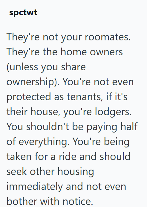 spctwt They're not your roomates. They're the home owners (unless you share ownership). You're not even protected as tenants, if it's their house, you're lodgers. You shouldn't be paying half. of everything. You're being taken for a ride and should seek other housing immediately and not even bother with notice.