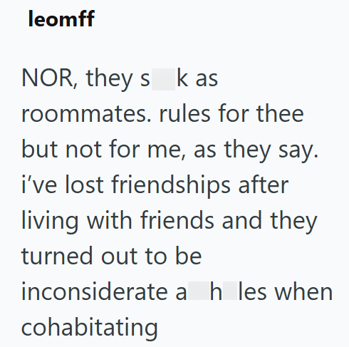 leomff NOR, they s k as roommates. rules for thee but not for me, as they say. i've lost friendships after living with friends and they turned out to be inconsiderate a h les when cohabitating