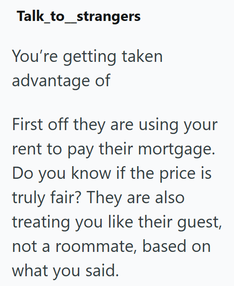 Talk_to_strangers You're getting taken advantage of First off they are using your rent to pay their mortgage. Do you know if the price is truly fair? They are also treating you like their guest, not a roommate, based on what you said.