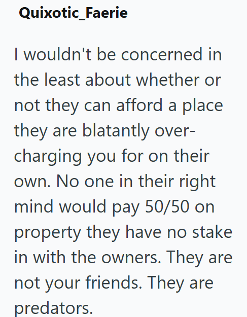 Quixotic_Faerie I wouldn't be concerned in the least about whether or not they can afford a place they are blatantly over- charging you for on their own. No one in their right mind would pay 50/50 on property they have no stake in with the owners. They are not your friends. They are predators.