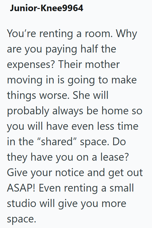 Junior-Knee9964 You're renting a room. Why are you paying half the expenses? Their mother moving in is going to make things worse. She will probably always be home so you will have even less time in the "shared" space. Do they have you on a lease? Give your notice and get out ASAP! Even renting a small studio will give you more space.