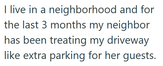 I live in a neighborhood and for the last 3 months my neighbor has been treating my driveway like extra parking for her guests.