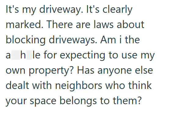 It's my driveway. It's clearly marked. There are laws about blocking driveways. Am i the ahle for expecting to use my own property? Has anyone else dealt with neighbors who think your space belongs to them?