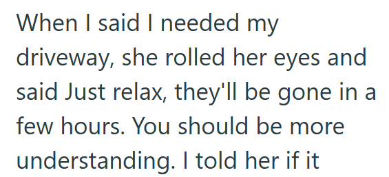 When I said I needed my driveway, she rolled her eyes and said Just relax, they'll be gone in a few hours. You should be more understanding. I told her if it