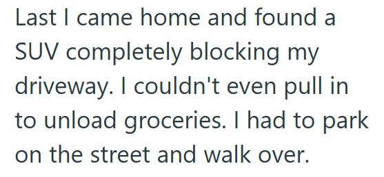 Last I came home and found a SUV completely blocking my driveway. I couldn't even pull in to unload groceries. I had to park on the street and walk over.