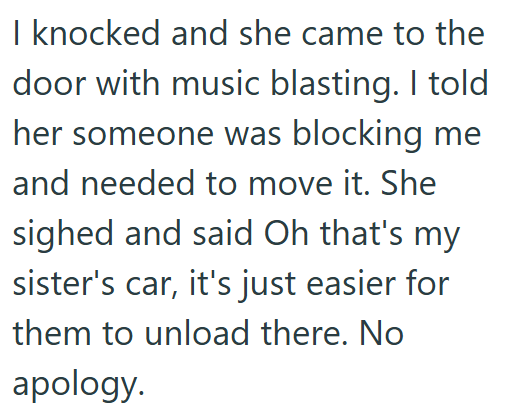 I knocked and she came to the door with music blasting. I told her someone was blocking me and needed to move it. She sighed and said Oh that's my sister's car, it's just easier for them to unload there. No apology.