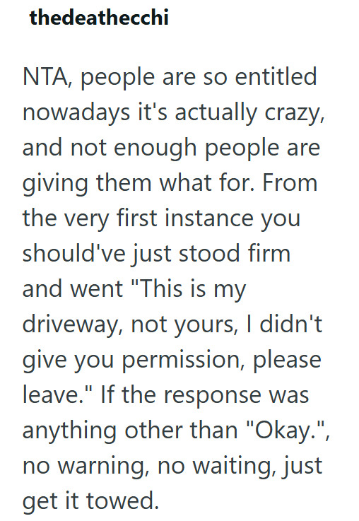 thedeathecchi NTA, people are so entitled nowadays it's actually crazy, and not enough people are giving them what for. From the very first instance you should've just stood firm and went "This is my driveway, not yours, I didn't give you permission, please leave." If the response was anything other than "Okay.", no warning, no waiting, just get it towed.
