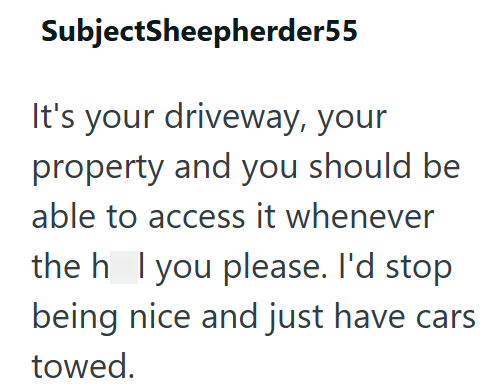 SubjectSheepherder55 It's your driveway, your property and you should be able to access it whenever the h I you please. I'd stop being nice and just have cars towed.