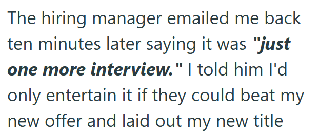 The hiring manager emailed me back ten minutes later saying it was "just one more interview." I told him I'd only entertain it if they could beat my new offer and laid out my new title