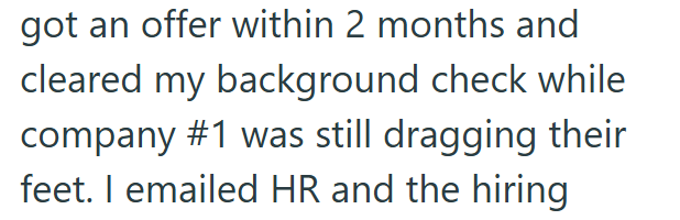 got an offer within 2 months and cleared my background check while company #1 was still dragging their feet. I emailed HR and the hiring