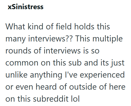 xSinistress What kind of field holds this many interviews?? This multiple rounds of interviews is so common on this sub and its just unlike anything I've experienced or even heard of outside of here on this subreddit lol