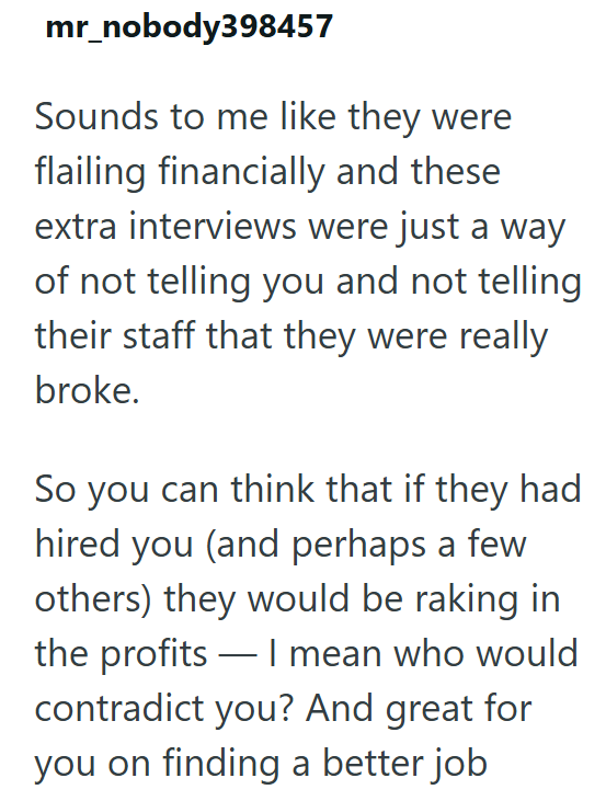 mr_nobody398457 Sounds to me like they were flailing financially and these extra interviews were just a way of not telling you and not telling their staff that they were really broke. So you can think that if they had hired you (and perhaps a few others) they would be raking in the profits I mean who would contradict you? And great for you on finding a better job.