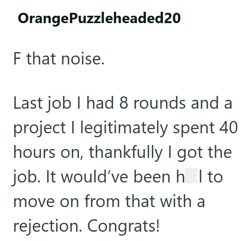 OrangePuzzleheaded20 F that noise. Last job I had 8 rounds and a project I legitimately spent 40 hours on, thankfully I got the job. It would've been h I to move on from that with a rejection. Congrats!