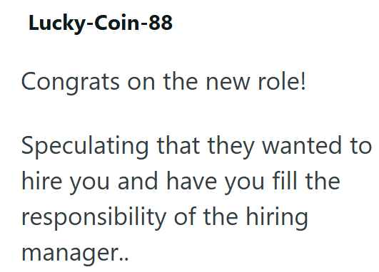 Lucky-Coin-88 Congrats on the new role! Speculating that they wanted to hire you and have you fill the responsibility of the hiring manager..