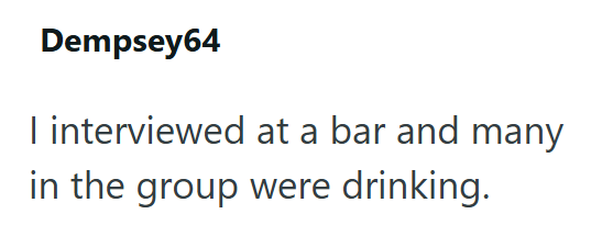 Dempsey64 I interviewed at a bar and many in the group were drinking.