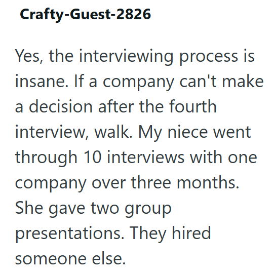 Crafty-Guest-2826 Yes, the interviewing process is insane. If a company can't make a decision after the fourth interview, walk. My niece went through 10 interviews with one company over three months. She gave two group presentations. They hired someone else.