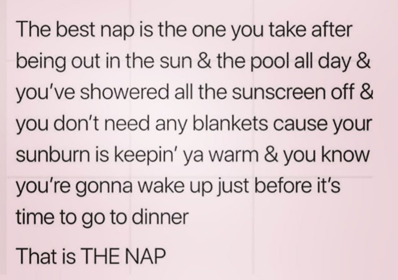The best nap is the one you take after being out in the sun & the pool all day & you've showered all the sunscreen off & you don't need any blankets cause your sunburn is keepin' ya warm & you know you're gonna wake up just before it's time to go to dinner That is THE NAP