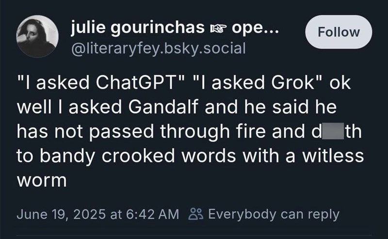 julie gourinchas ☞ ope... @literaryfey.bsky.social Follow "I asked ChatGPT" "I asked Grok" ok well I asked Gandalf and he said he has not passed through fire and death to bandy crooked words with a witless worm June 19, 2025 at 6:42 AM Everybody can reply