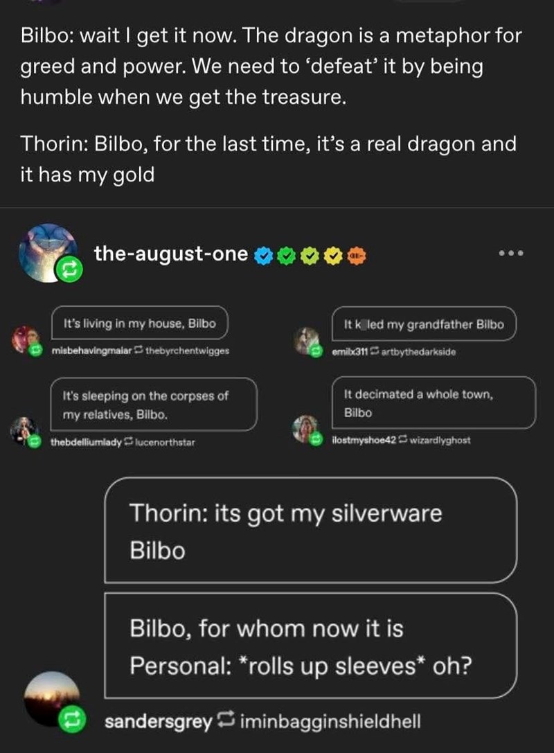Bilbo: wait I get it now. The dragon is a metaphor for greed and power. We need to 'defeat' it by being humble when we get the treasure. Thorin: Bilbo, for the last time, it's a real dragon and it has my gold the-august-one It's living in my house, Bilbo misbehavingmalar thebyrchentwigges It killed my grandfather Bilbo emilx311artbythedarkside It's sleeping on the corpses of my relatives, Bilbo. thebdelliumlady lucenorthstar It decimated a whole town, Bilbo ilostmyshoe42 wizardlyghost Thorin: it