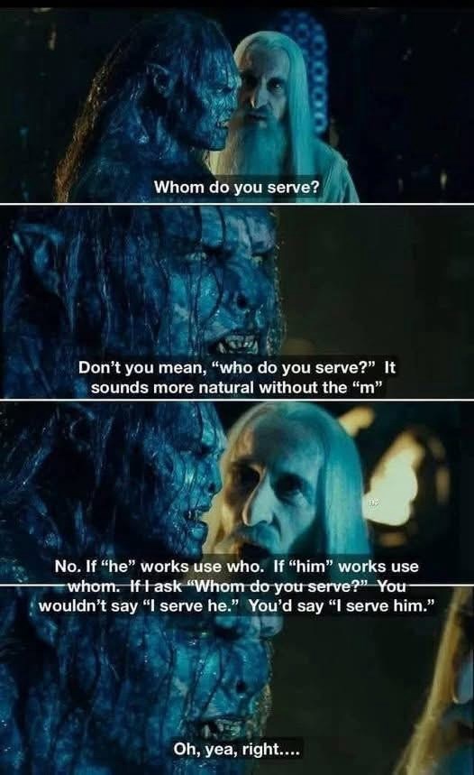 Whom do you serve? Don't you mean, "who do you serve?" It sounds more natural without the "m" No. If "he" works use who. If "him" works use whom. If I ask "Whom do you serve?" You- wouldn't say "I serve he." You'd say "I serve him." Oh, yea, right....