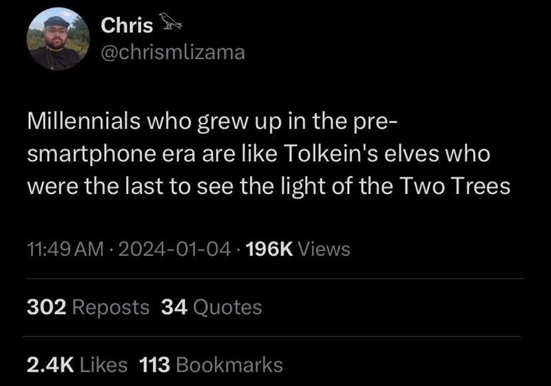Chris @chrismlizama Millennials who grew up in the pre- smartphone era are like Tolkein's elves who were the last to see the light of the Two Trees 11:49 AM - 2024-01-04 196K Views 302 Reposts 34 Quotes 2.4K Likes 113 Bookmarks