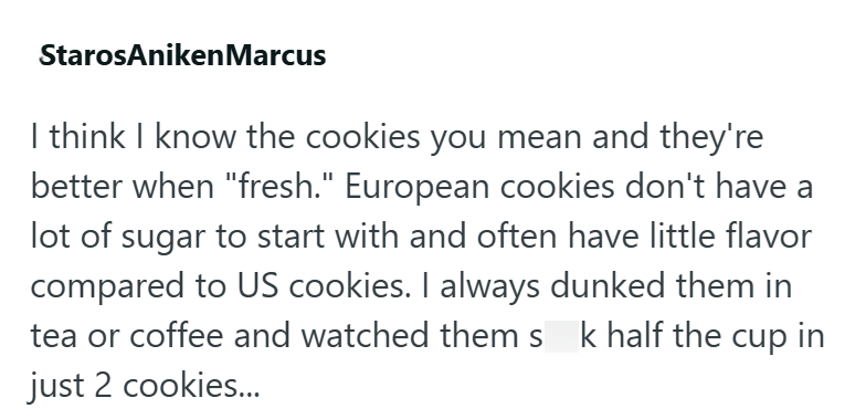 StarosAniken Marcus I think I know the cookies you mean and they're better when "fresh." European cookies don't have a lot of sugar to start with and often have little flavor compared to US cookies. I always dunked them in tea or coffee and watched themsk half the cup in just 2 cookies...