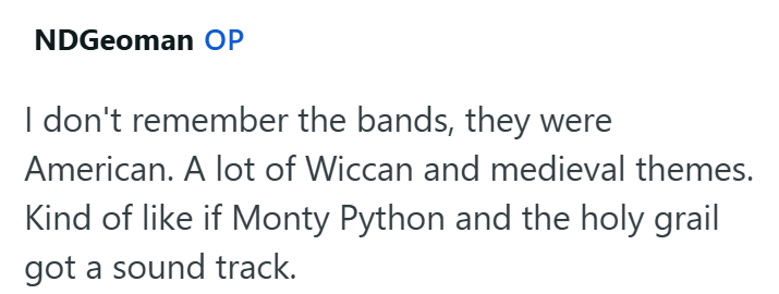 NDGeoman OP I don't remember the bands, they were American. A lot of Wiccan and medieval themes. Kind of like if Monty Python and the holy grail got a sound track.