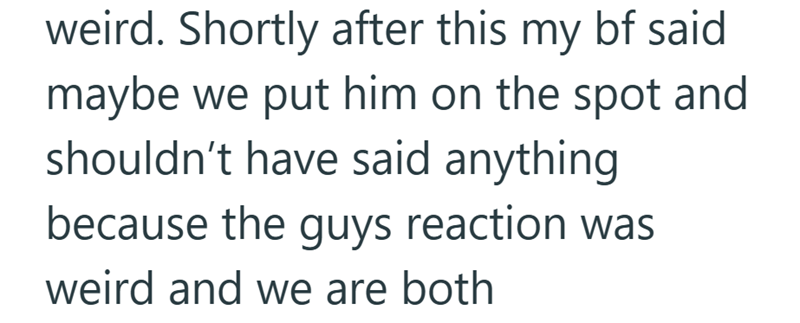 weird. Shortly after this my bf said maybe we put him on the spot and shouldn't have said anything because the guys reaction was weird and we are both