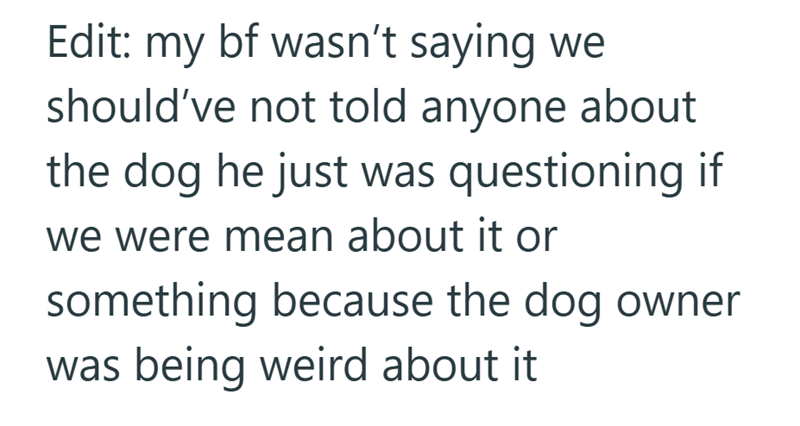 Edit: my bf wasn't saying we should've not told anyone about the dog he just was questioning if we were mean about it or something because the dog owner was being weird about it