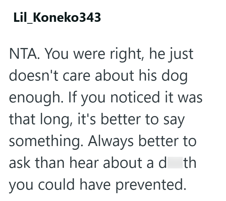Lil_Koneko343 NTA. You were right, he just doesn't care about his dog enough. If you noticed it was that long, it's better to say something. Always better to ask than hear about a d th you could have prevented.