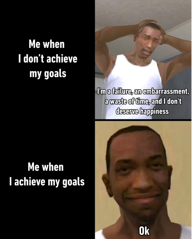 Me when I don't achieve my goals I'm a failure, an embarrassment, a waste of time, and I don't deserve happiness Me when I achieve my goals Ok