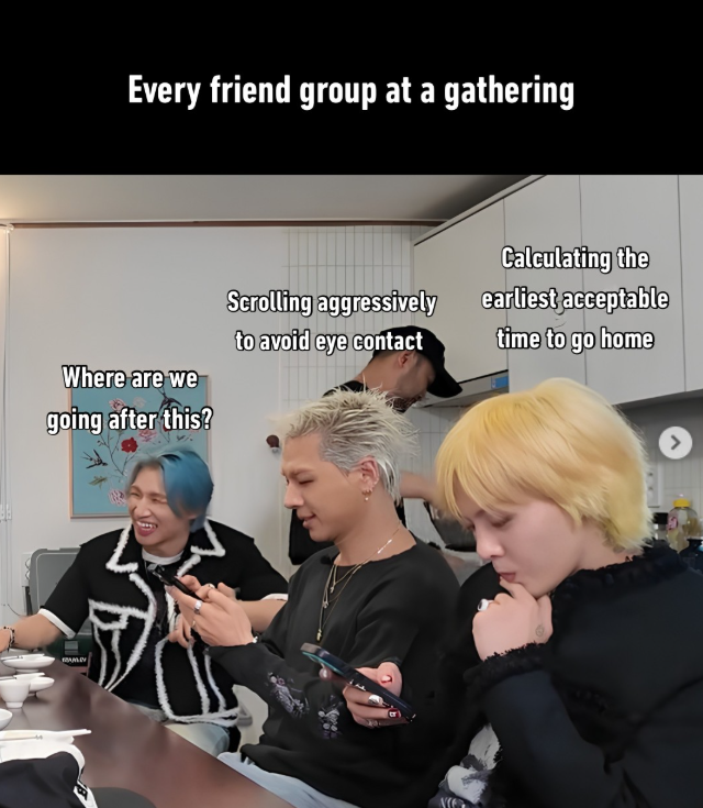 Every friend group at a gathering Where are we Scrolling aggressively to avoid eye contact Calculating the earliest acceptable time to go home going after this?
