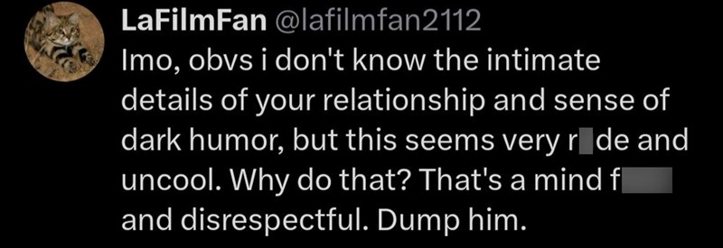 LaFilmFan @lafilmfan2112 Imo, obvs i don't know the intimate details of your relationship and sense of dark humor, but this seems very ride and uncool. Why do that? That's a mind fl and disrespectful. Dump him.