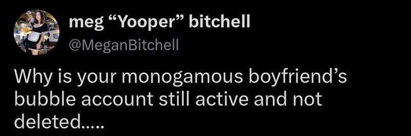 meg "Yooper" bitchell @MeganBitchell Why is your monogamous boyfriend's bubble account still active and not deleted.....